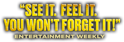 See it. Feel it. You won't forget it! — Entertainment Weekly