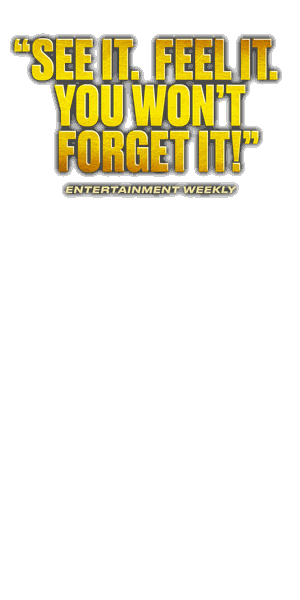 See it. Feel it. You won't forget it! — Entertainment Weekly